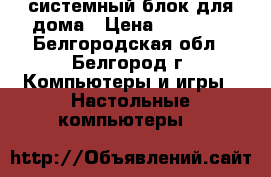 системный блок для дома › Цена ­ 10 000 - Белгородская обл., Белгород г. Компьютеры и игры » Настольные компьютеры   